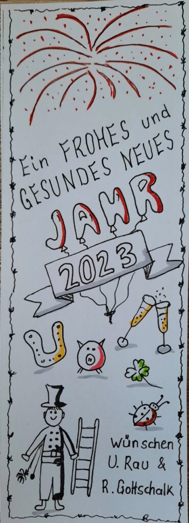 Geskectchter Neujahrsgruß im Format eines breiten Ordnerrückenschilds, das die Aufschrift trägt: Ein FROHES und GESUNDES NEUES JAHR 2023. Das Wort JAHR setzt sich aus 4 Buchstabenluftballonszusammen. Darunter die Jahreszahl 2023 in einen Banner eingefasst. Darüber das gesketchte Bild eines Feuerwerks, darunter die Glückssymbole von Hufeisen, Marienkäfer, Glücksschweinchen, Sektgläsern, Kleeblatt, Schornsteinfeger. Abgeschlossen von einem Gruß "wünschen U. Rau und R. Gottschalk"